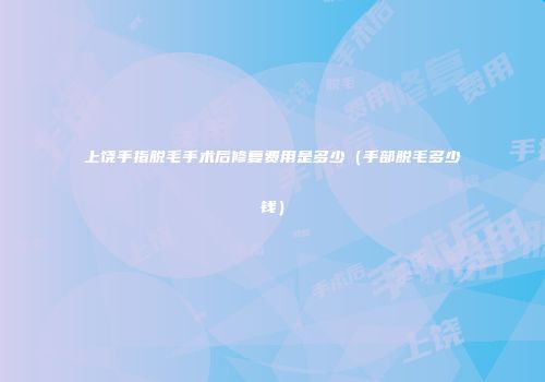 上饶手指脱毛手术后修复费用是多少（手部脱毛多少钱）
