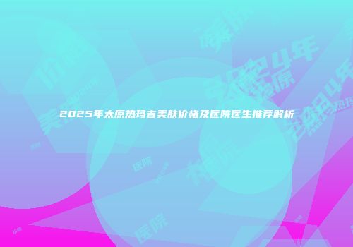 2025年太原热玛吉美肤价格及医院医生推荐解析