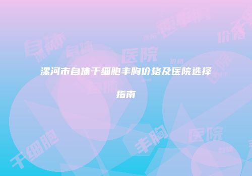 漯河市自体干细胞丰胸价格及医院选择指南