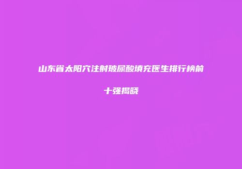 山东省太阳穴注射玻尿酸填充医生排行榜前十强揭晓