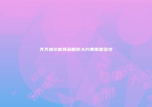 齐齐哈尔做耳朵畸形大约费用是多少