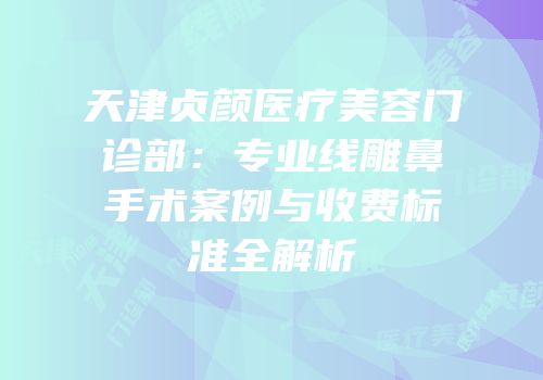 天津贞颜医疗美容门诊部：专业线雕鼻手术案例与收费标准全解析