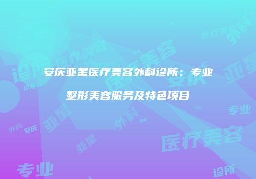 安庆亚星医疗美容外科诊所：专业整形美容服务及特色项目