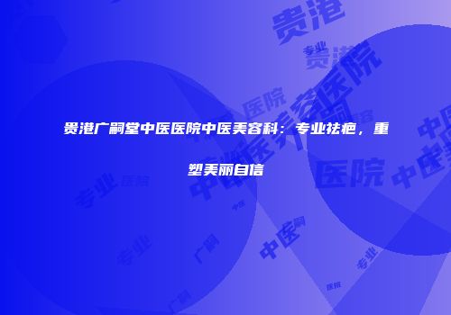 贵港广嗣堂中医医院中医美容科：专业祛疤，重塑美丽自信