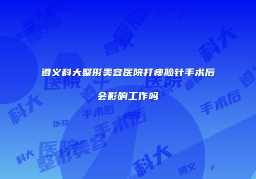 遵义科大整形美容医院打瘦脸针手术后会影响工作吗