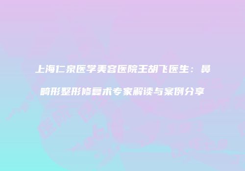 上海仁泉医学美容医院王胡飞医生：鼻畸形整形修复术专家解读与案例分享