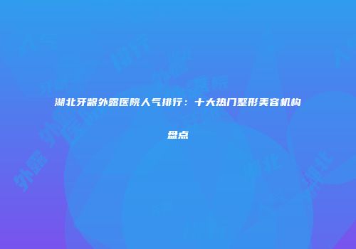 湖北牙龈外露医院人气排行：十大热门整形美容机构盘点