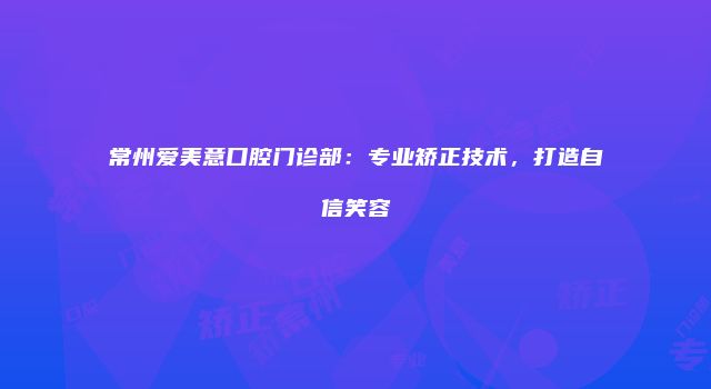 常州爱美意口腔门诊部：专业矫正技术，打造自信笑容