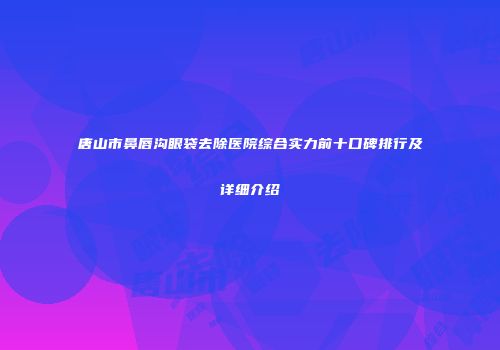唐山市鼻唇沟眼袋去除医院综合实力前十口碑排行及详细介绍