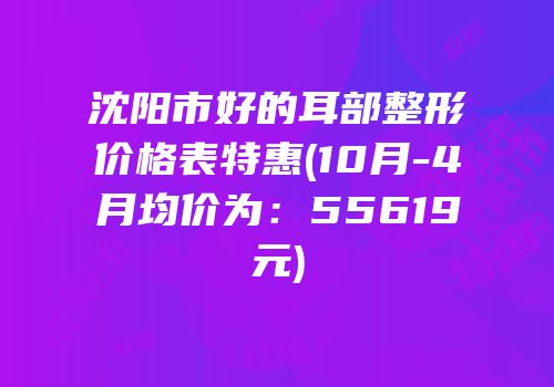 沈阳市好的耳部整形价格表特惠(10月-4月均价为：55619元)