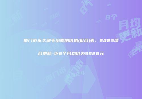 厦门市永久脱毛络腮胡价格(价目)表：2025项目更新-近8个月均价为3926元