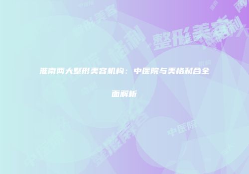淮南两大整形美容机构：中医院与美格利合全面解析