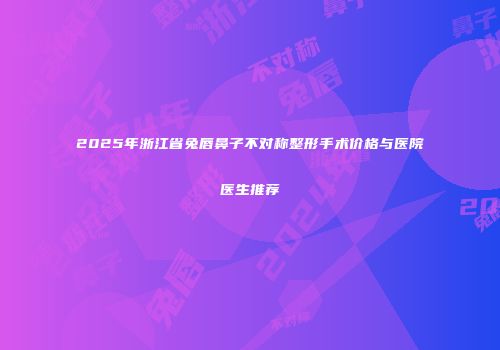 2025年浙江省兔唇鼻子不对称整形手术价格与医院医生推荐