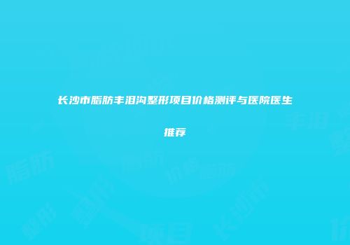 长沙市脂肪丰泪沟整形项目价格测评与医院医生推荐
