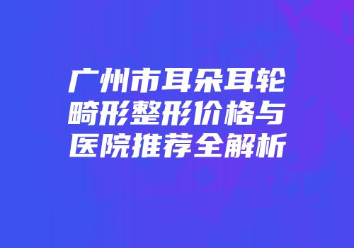 广州市耳朵耳轮畸形整形价格与医院推荐全解析