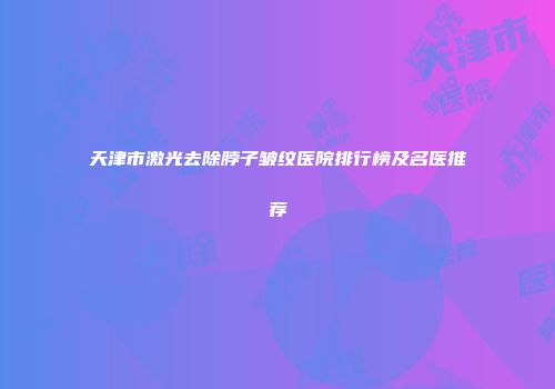 天津市激光去除脖子皱纹医院排行榜及名医推荐