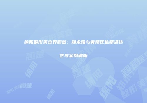 绵阳整形美容界翘楚：郑永强与黄婧医生精湛技艺与案例解析