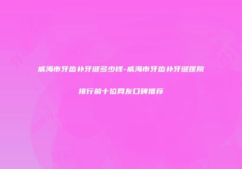 威海市牙齿补牙缝多少钱-威海市牙齿补牙缝医院排行前十位网友口碑推荐
