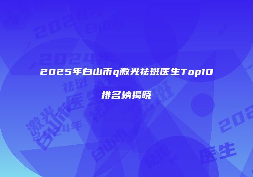 2025年白山市q激光祛斑医生Top10排名榜揭晓