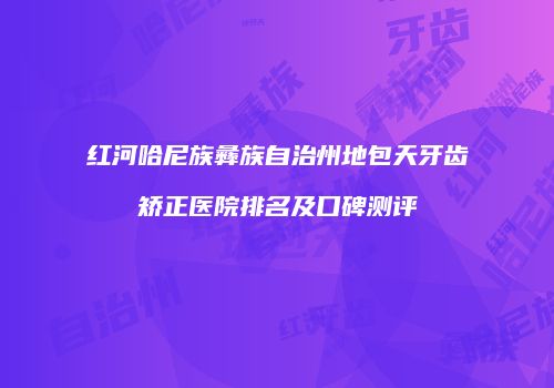 红河哈尼族彝族自治州地包天牙齿矫正医院排名及口碑测评