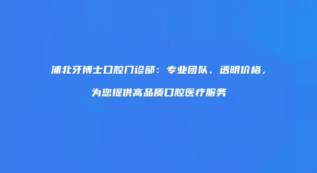 浦北牙博士口腔门诊部：专业团队、透明价格，为您提供高品质口腔医疗服务