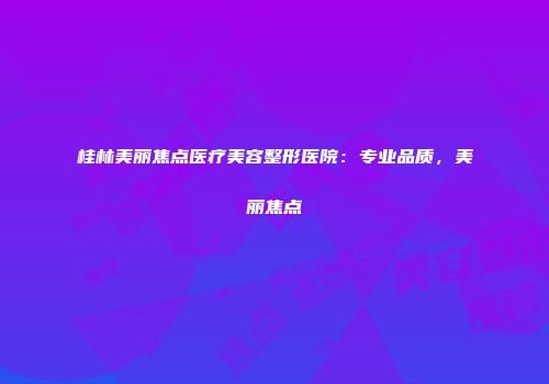 桂林美丽焦点医疗美容整形医院：专业品质，美丽焦点
