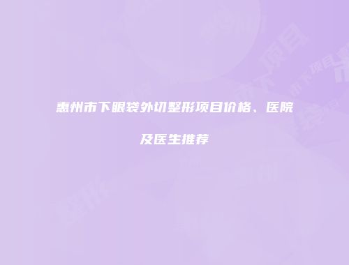 惠州市下眼袋外切整形项目价格、医院及医生推荐