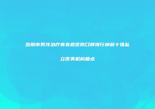 岳阳市男孩治疗青春痘医院口碑排行榜前十强私立医美机构盘点