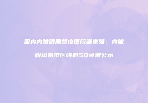 国内内眦眼角赘皮医院哪家强：内眦眼角赘皮医院前50免费公示