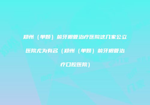 郑州（单颗）前牙根管治疗医院这几家公立医院尤为有名（郑州（单颗）前牙根管治疗口腔医院）