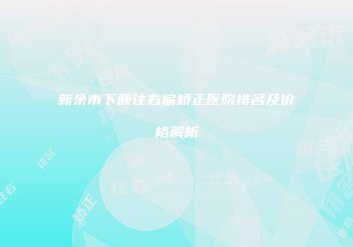 新余市下颌往右偏矫正医院排名及价格解析