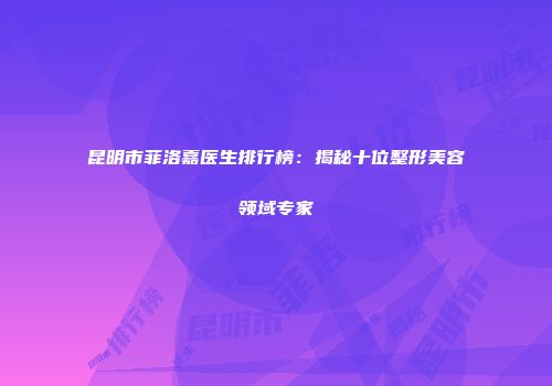 昆明市菲洛嘉医生排行榜：揭秘十位整形美容领域专家
