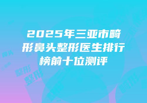 2025年三亚市畸形鼻头整形医生排行榜前十位测评