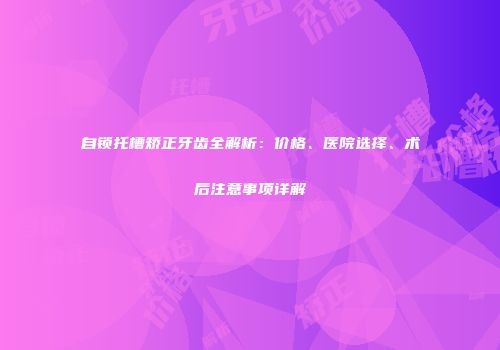 自锁托槽矫正牙齿全解析：价格、医院选择、术后注意事项详解