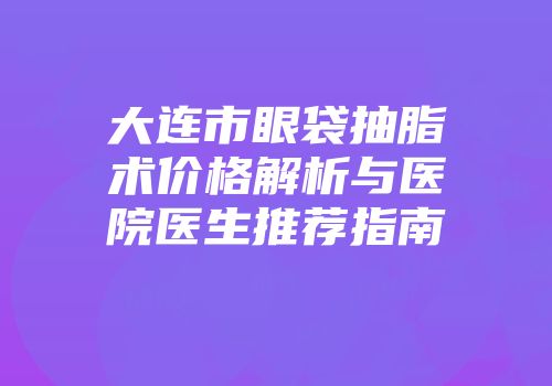 大连市眼袋抽脂术价格解析与医院医生推荐指南