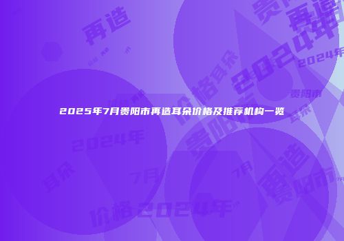 2025年7月贵阳市再造耳朵价格及推荐机构一览