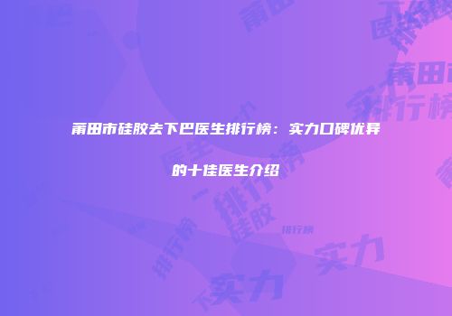 莆田市硅胶去下巴医生排行榜：实力口碑优异的十佳医生介绍
