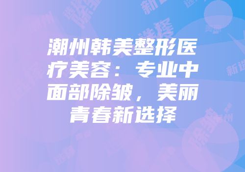 潮州韩美整形医疗美容：专业中面部除皱，美丽青春新选择