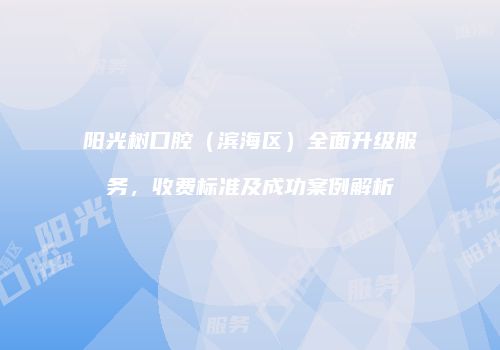 阳光树口腔（滨海区）全面升级服务，收费标准及成功案例解析