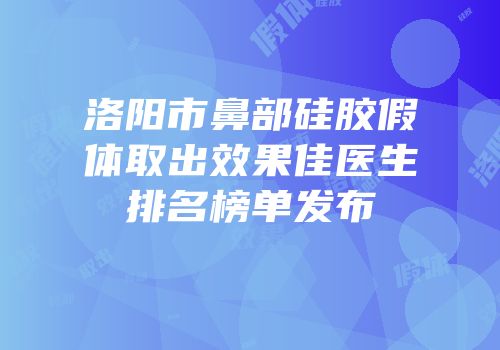 洛阳市鼻部硅胶假体取出效果佳医生排名榜单发布