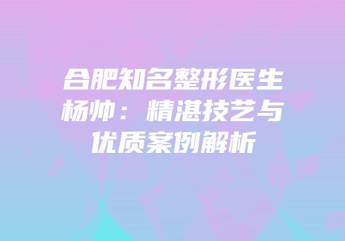 合肥知名整形医生杨帅：精湛技艺与优质案例解析