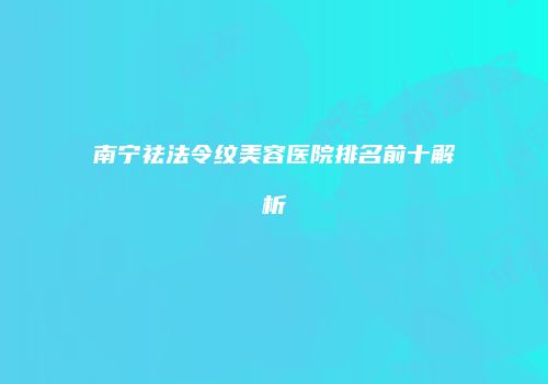 南宁祛法令纹美容医院排名前十解析