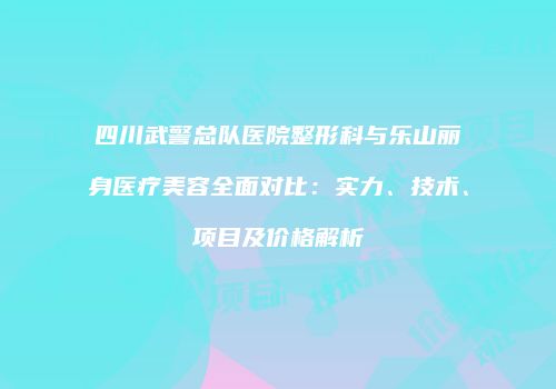 四川武警总队医院整形科与乐山丽身医疗美容全面对比：实力、技术、项目及价格解析