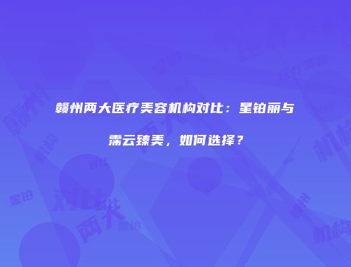 赣州两大医疗美容机构对比：星铂丽与霈云臻美，如何选择？