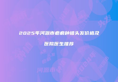 2025年河源市疤痕种植头发价格及医院医生推荐