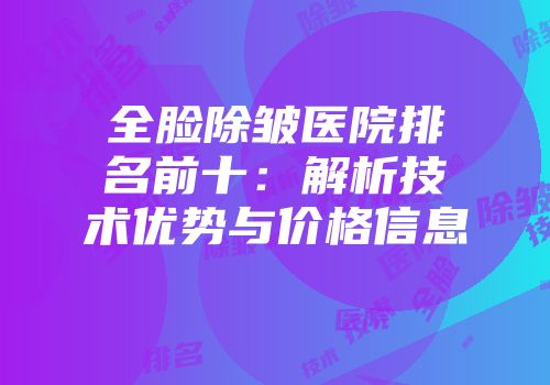 全脸除皱医院排名前十：解析技术优势与价格信息
