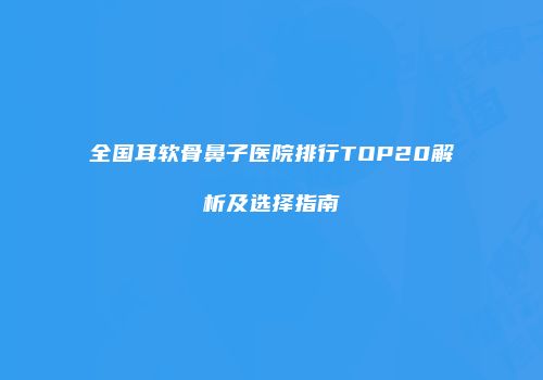 全国耳软骨鼻子医院排行TOP20解析及选择指南