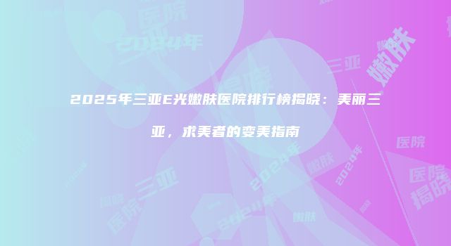 2025年三亚E光嫩肤医院排行榜揭晓：美丽三亚，求美者的变美指南