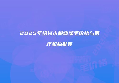 2025年绍兴市脱背部毛价格与医疗机构推荐