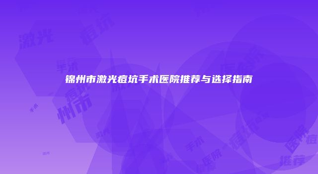 锦州市激光痘坑手术医院推荐与选择指南